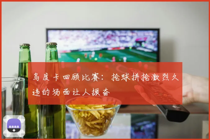 乌度卡回顾比赛：抢球拼抢激烈久违的场面让人振奋