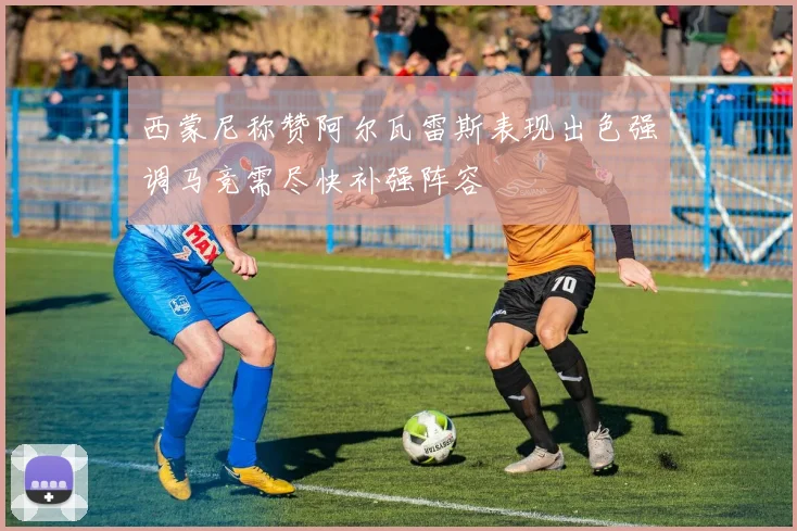 西蒙尼称赞阿尔瓦雷斯表现出色强调马竞需尽快补强阵容