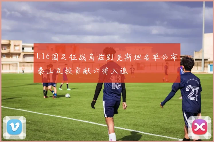U16国足征战乌兹别克斯坦名单公布泰山足校贡献六将入选