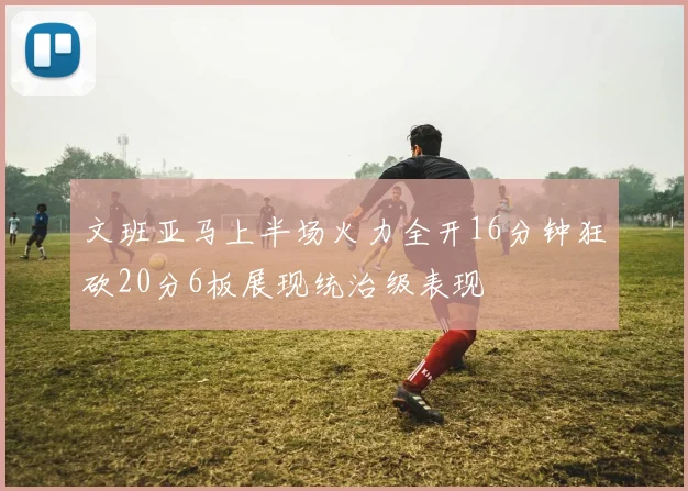 文班亚马上半场火力全开16分钟狂砍20分6板展现统治级表现