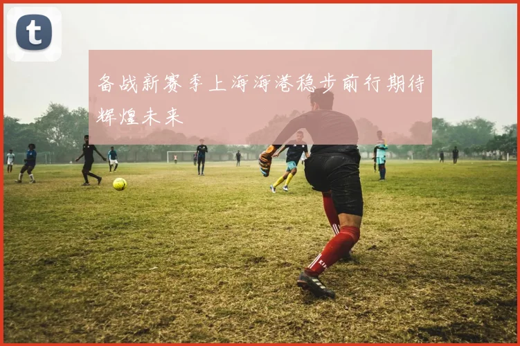 备战新赛季上海海港稳步前行期待辉煌未来
