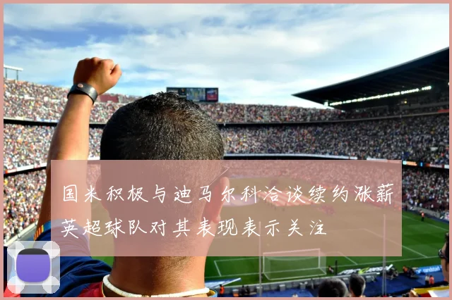 国米积极与迪马尔科洽谈续约涨薪英超球队对其表现表示关注
