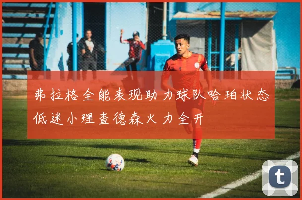 弗拉格全能表现助力球队哈珀状态低迷小理查德森火力全开