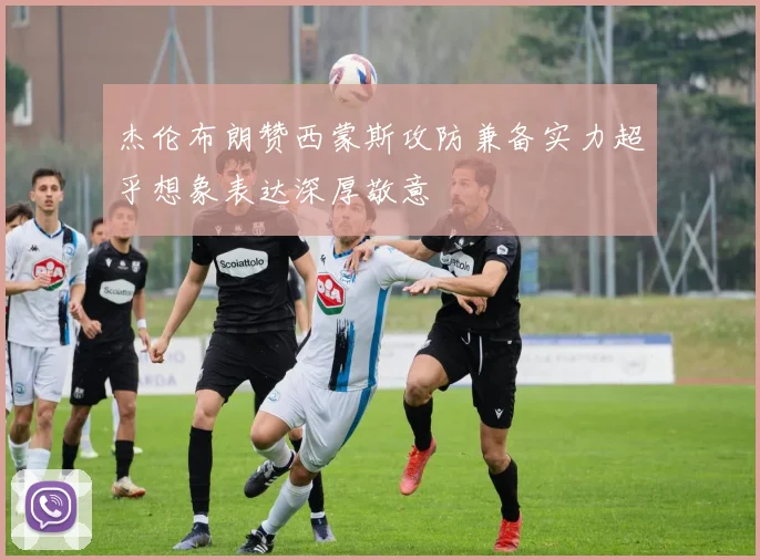 杰伦布朗赞西蒙斯攻防兼备实力超乎想象表达深厚敬意