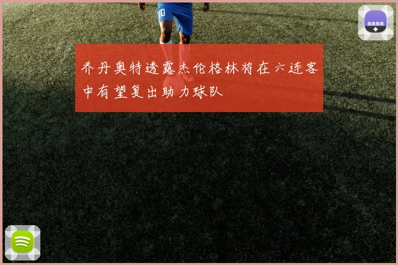 乔丹奥特透露杰伦格林将在六连客中有望复出助力球队